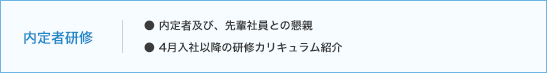 内定者研修 ・内定者及び、先輩社員との懇親 ・4月入社以降の研修カリキュラム紹介