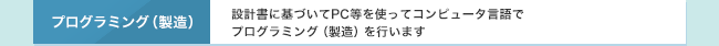 プログラミング（製造）　設計書に基づいてPC等を使ってコンピュータ言語でプログラミング（製造）を行います