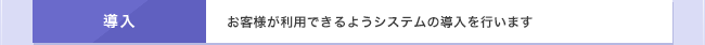 導入　お客様が利用できるようシステムの導入を行います