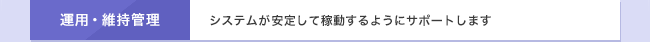 運用・維持管理　システムが安定して稼動するようにサポートします